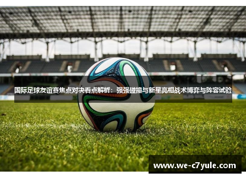 国际足球友谊赛焦点对决看点解析：强强碰撞与新星亮相战术博弈与阵容试验