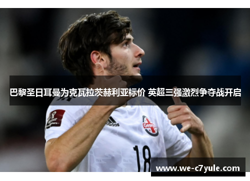 巴黎圣日耳曼为克瓦拉茨赫利亚标价 英超三强激烈争夺战开启