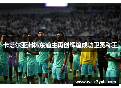 卡塔尔亚洲杯东道主再创辉煌成功卫冕称王